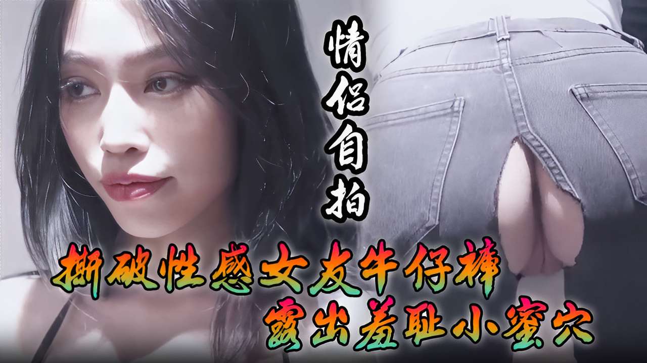 情侣自拍撕破性感女友牛仔裤露出羞耻小蜜穴